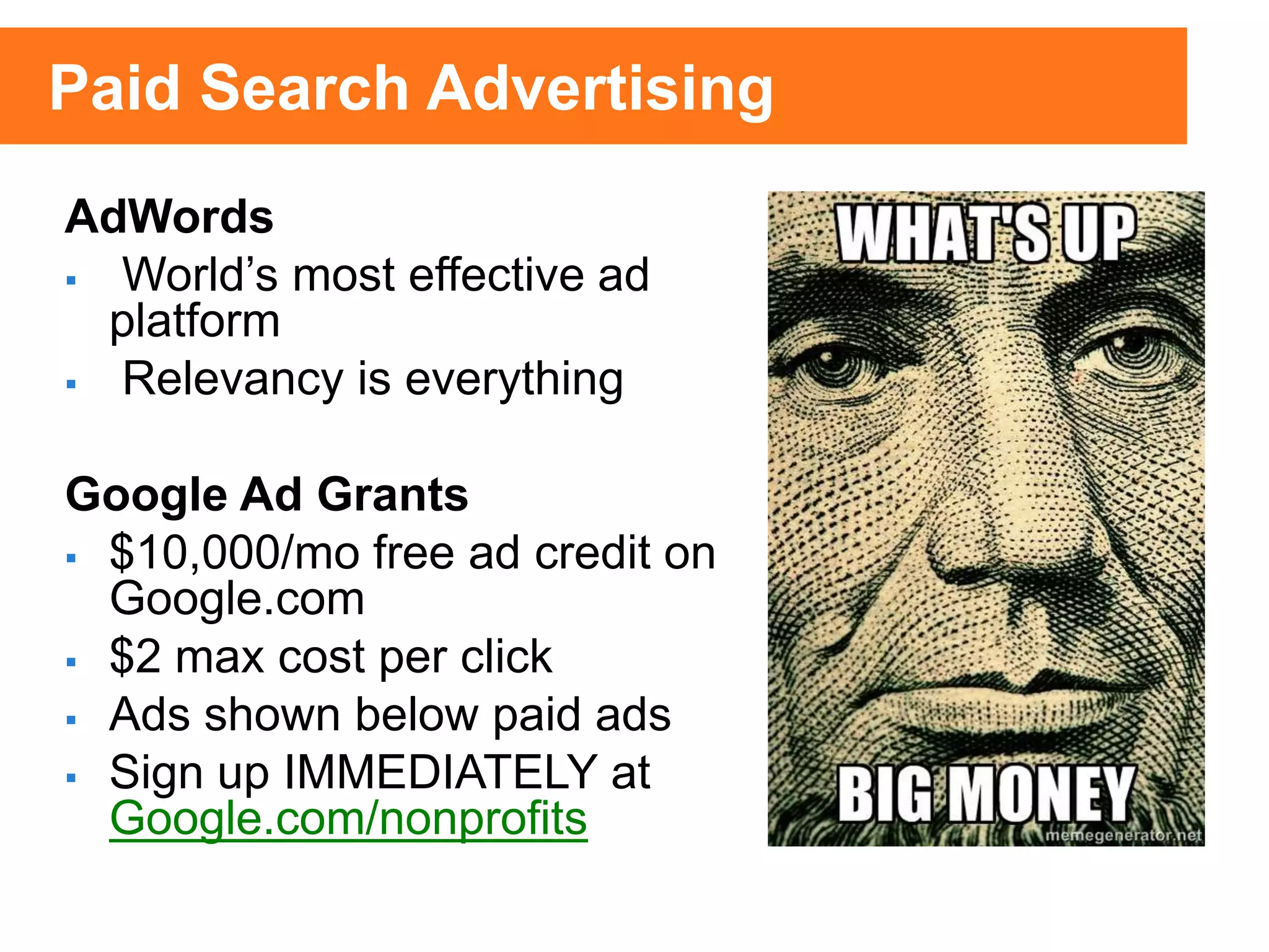 AdWords
 World’s most effective ad
platform
 Relevancy is everything
Google Ad Grants
 $10,000/mo free ad credit on
Google.com
 $2 max cost per click
 Ads shown below paid ads
 Sign up IMMEDIATELY at
Google.com/nonprofits
Paid Search Advertising
 
