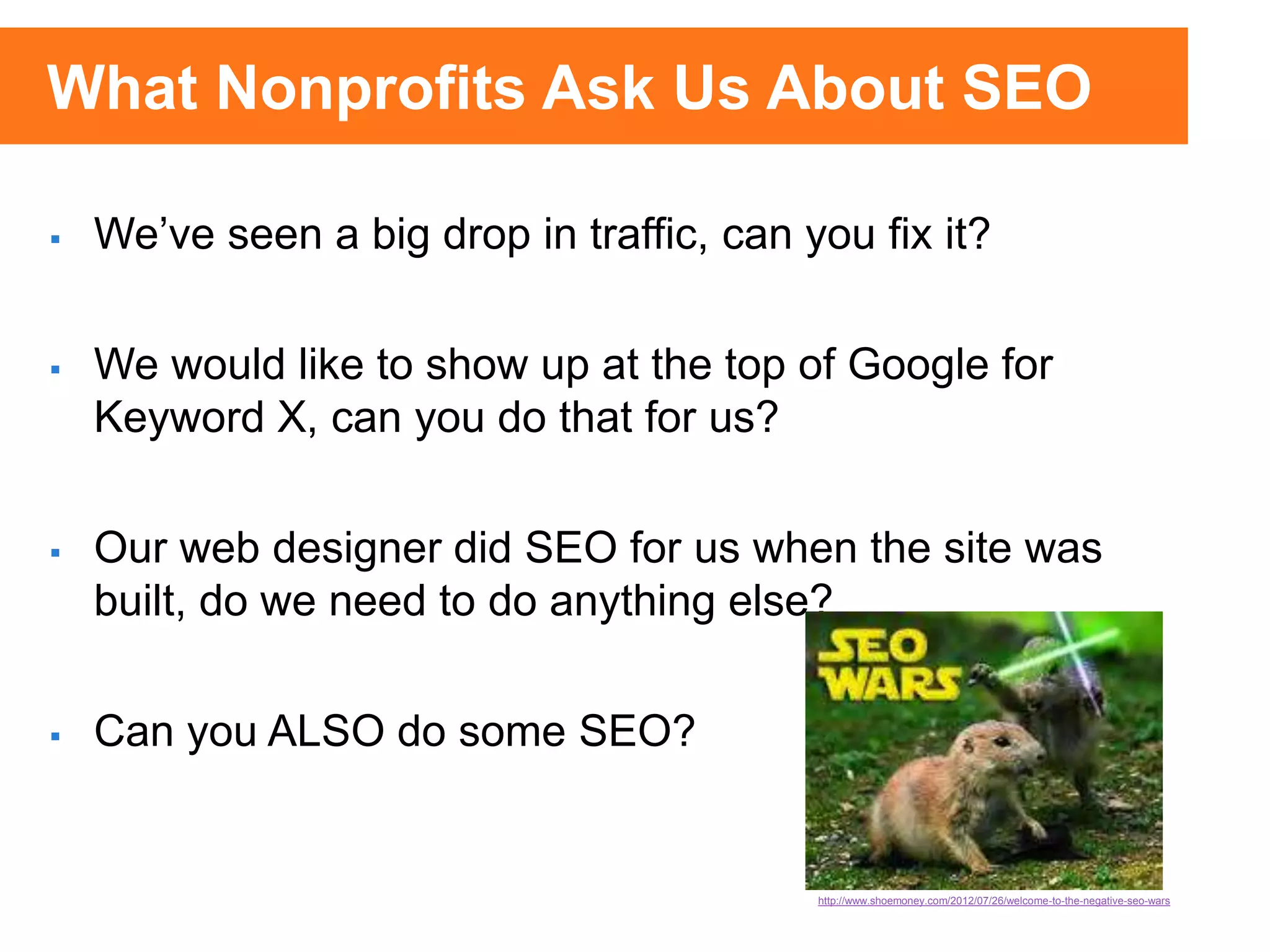  We’ve seen a big drop in traffic, can you fix it?
 We would like to show up at the top of Google for
Keyword X, can you do that for us?
 Our web designer did SEO for us when the site was
built, do we need to do anything else?
 Can you ALSO do some SEO?
http://www.shoemoney.com/2012/07/26/welcome-to-the-negative-seo-wars
What Nonprofits Ask Us About SEO
 