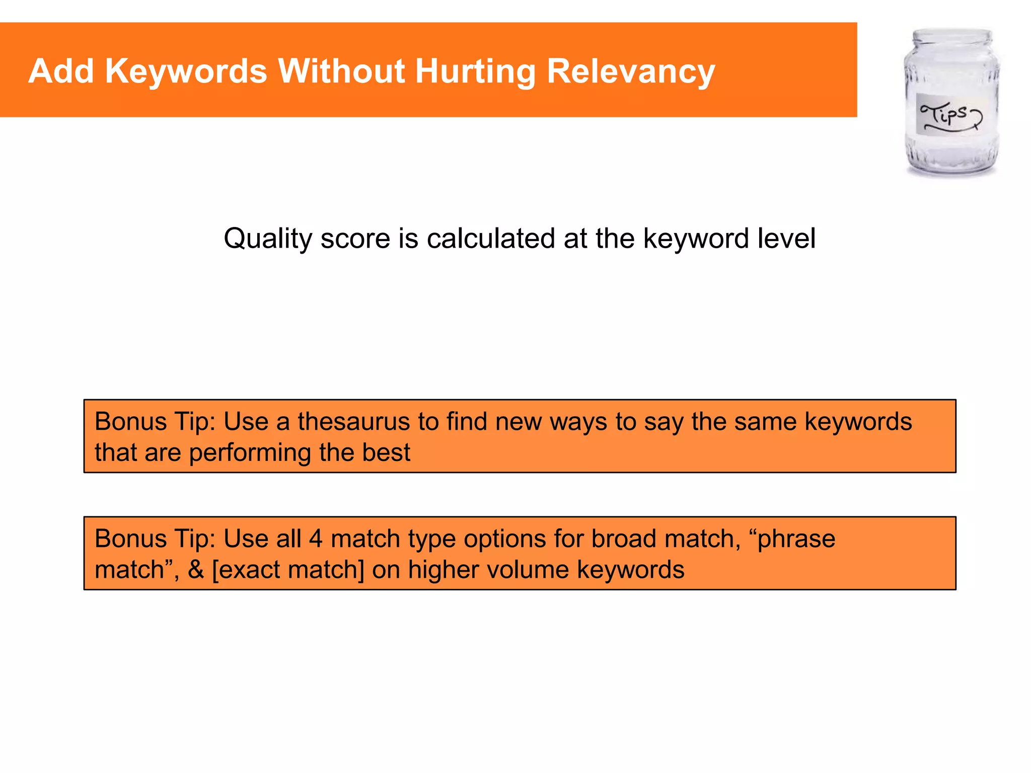 Bonus Tip: Use all 4 match type options for broad match, “phrase
match”, & [exact match] on higher volume keywords
Quality score is calculated at the keyword level
Bonus Tip: Use a thesaurus to find new ways to say the same keywords
that are performing the best
Add Keywords Without Hurting Relevancy
 