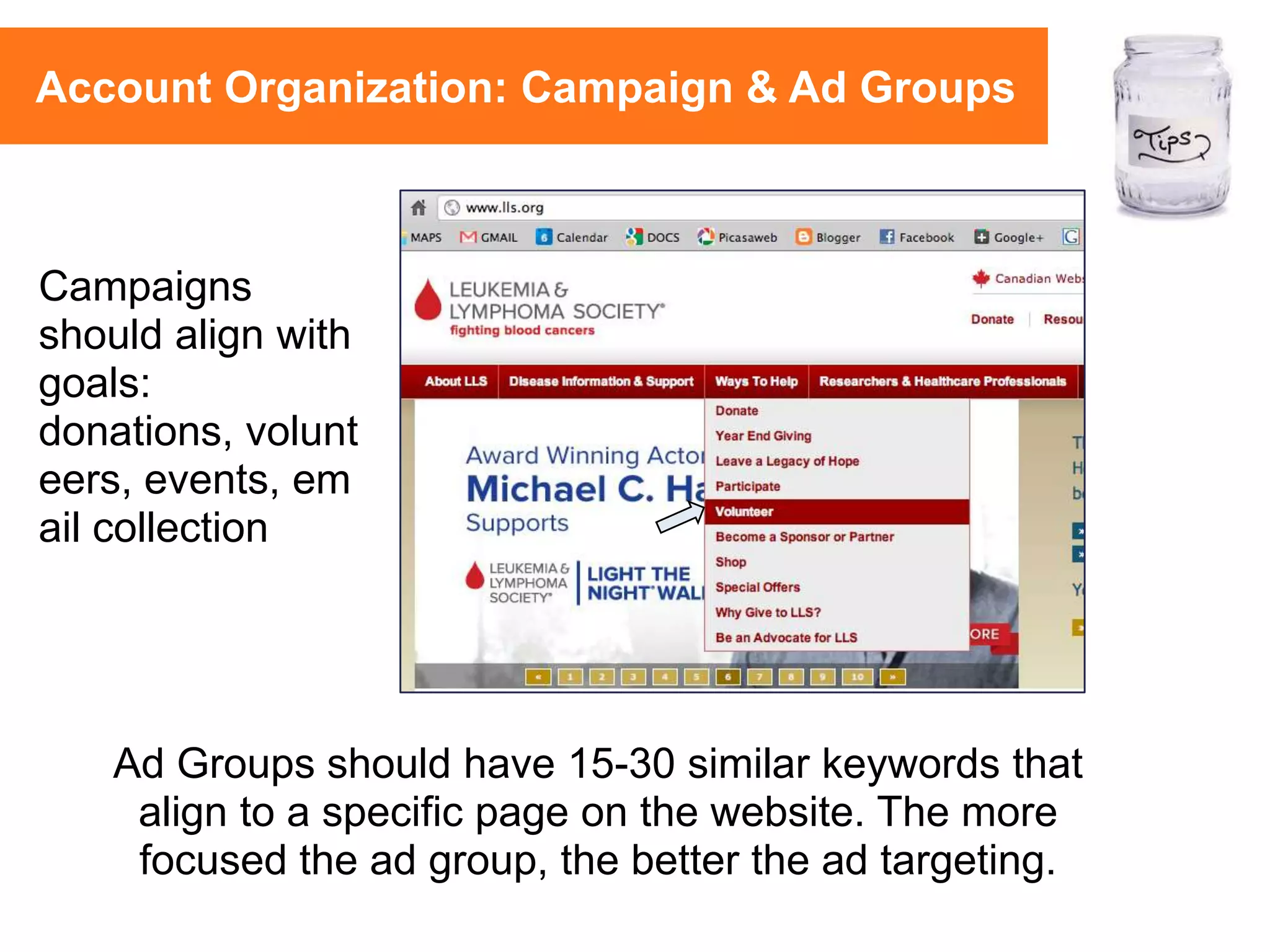 Ad Groups should have 15-30 similar keywords that
align to a specific page on the website. The more
focused the ad group, the better the ad targeting.
Campaigns
should align with
goals:
donations, volunt
eers, events, em
ail collection
Account Organization: Campaign & Ad Groups
 