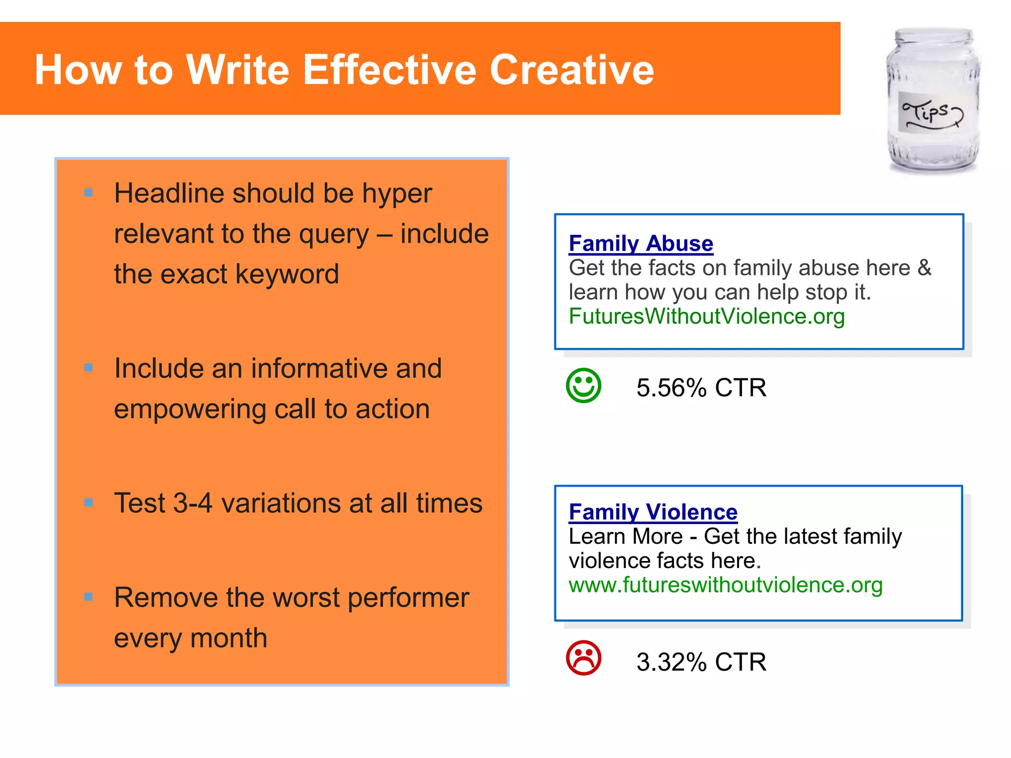 42
 Headline should be hyper
relevant to the query – include
the exact keyword
 Include an informative and
empowering call to action
 Test 3-4 variations at all times
 Remove the worst performer
every month


3.32% CTR
5.56% CTR
Family Abuse
Get the facts on family abuse here &
learn how you can help stop it.
FuturesWithoutViolence.org
Family Violence
Learn More - Get the latest family
violence facts here.
www.futureswithoutviolence.org
How to Write Effective Creative
 