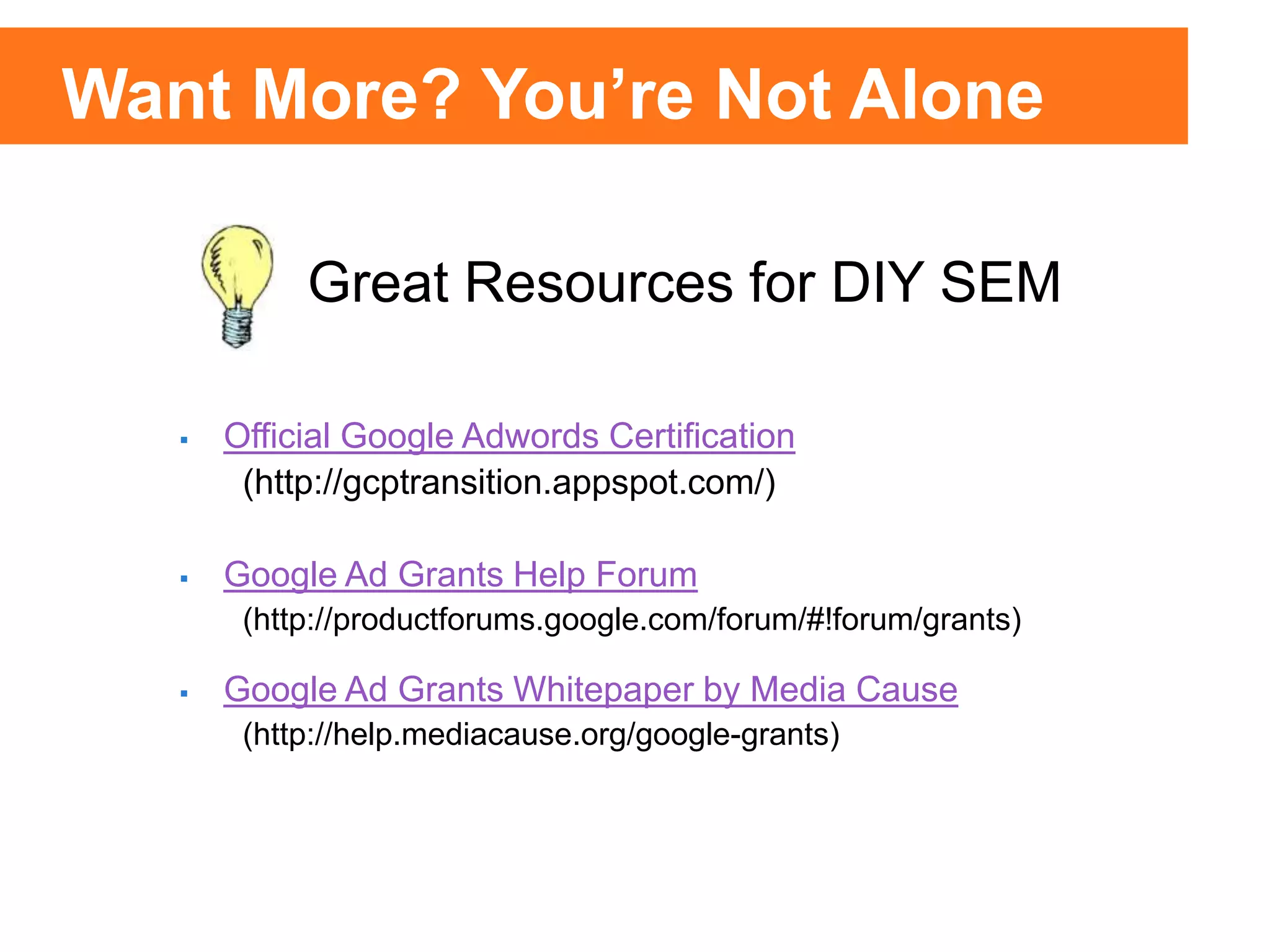25% of Clicks
75% of
Clicks
25% of Clicks
75% of
Clicks
 Official Google Adwords Certification
(http://gcptransition.appspot.com/)
 Google Ad Grants Help Forum
(http://productforums.google.com/forum/#!forum/grants)
 Google Ad Grants Whitepaper by Media Cause
(http://help.mediacause.org/google-grants)
Great Resources for DIY SEM
Want More? You’re Not Alone
 