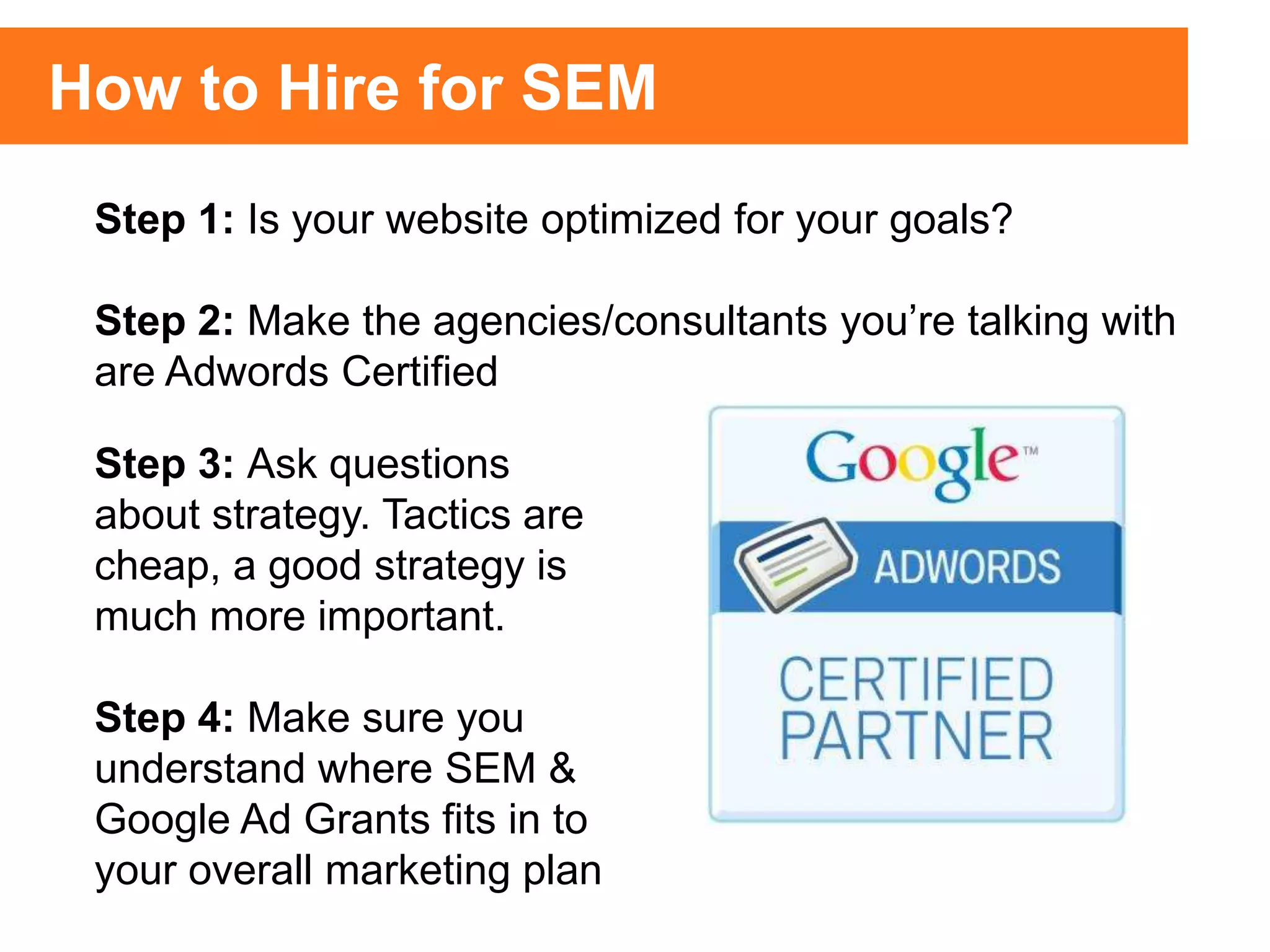 Step 1: Is your website optimized for your goals?
Step 2: Make the agencies/consultants you’re talking with
are Adwords Certified
How to Hire for SEM
Step 3: Ask questions
about strategy. Tactics are
cheap, a good strategy is
much more important.
Step 4: Make sure you
understand where SEM &
Google Ad Grants fits in to
your overall marketing plan
 