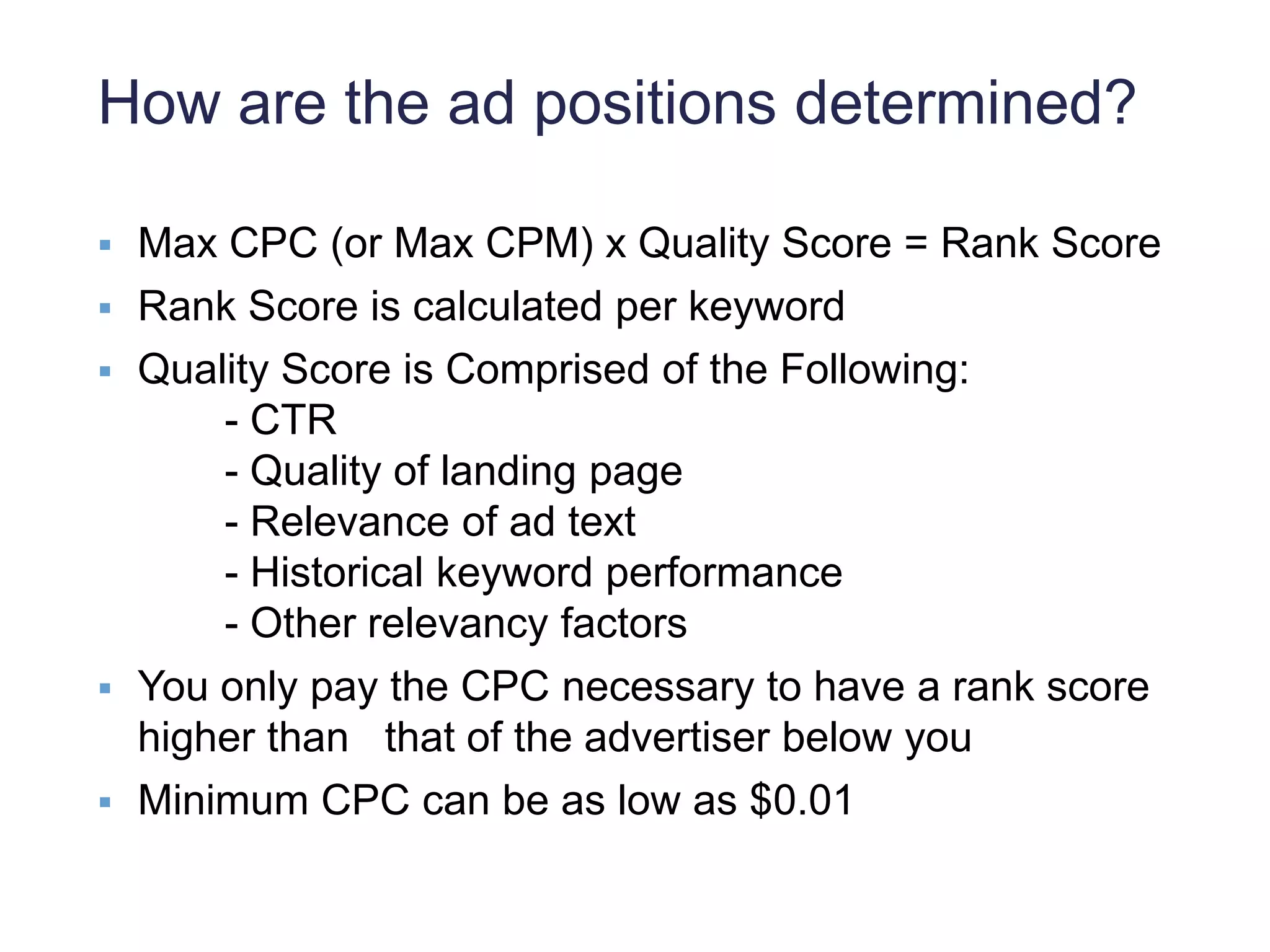 How are the ad positions determined?
 Max CPC (or Max CPM) x Quality Score = Rank Score
 Rank Score is calculated per keyword
 Quality Score is Comprised of the Following:
- CTR
- Quality of landing page
- Relevance of ad text
- Historical keyword performance
- Other relevancy factors
 You only pay the CPC necessary to have a rank score
higher than that of the advertiser below you
 Minimum CPC can be as low as $0.01
 