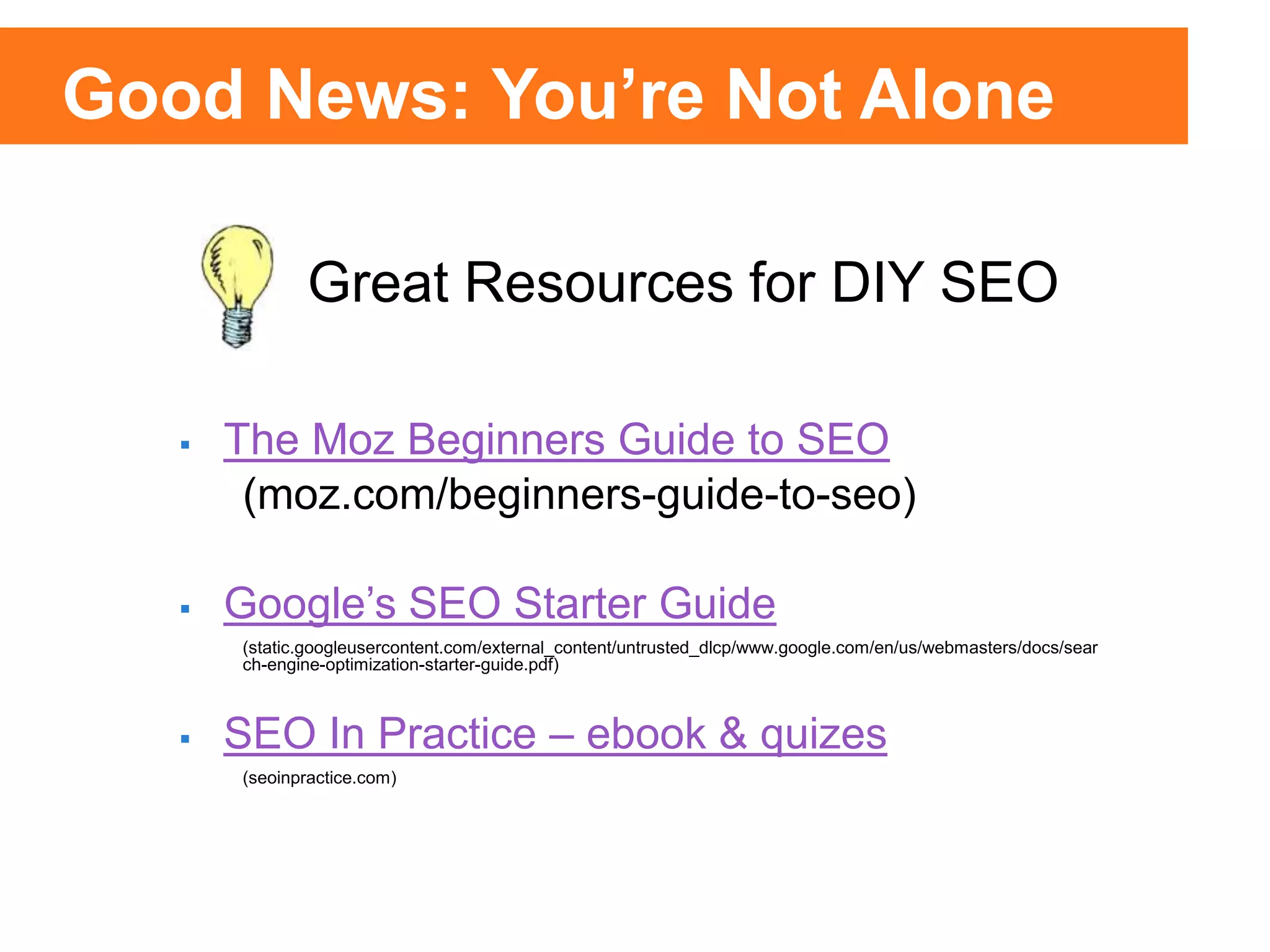 25% of Clicks
75% of
Clicks
25% of Clicks
75% of
Clicks
 The Moz Beginners Guide to SEO
(moz.com/beginners-guide-to-seo)
 Google’s SEO Starter Guide
(static.googleusercontent.com/external_content/untrusted_dlcp/www.google.com/en/us/webmasters/docs/sear
ch-engine-optimization-starter-guide.pdf)
 SEO In Practice – ebook & quizes
(seoinpractice.com)
Great Resources for DIY SEO
Good News: You’re Not Alone
 