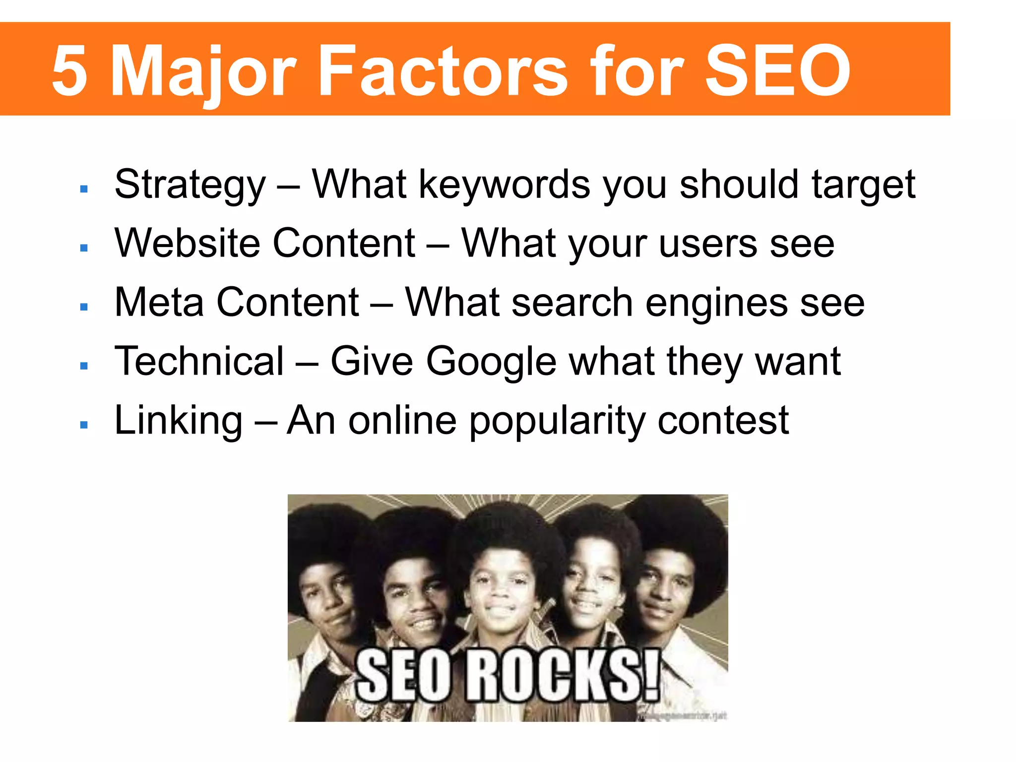  Strategy – What keywords you should target
 Website Content – What your users see
 Meta Content – What search engines see
 Technical – Give Google what they want
 Linking – An online popularity contest
5 Major Factors for SEO
 