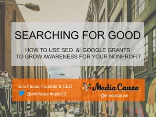 SEARCHING FOR GOOD
HOW TO USE SEO & GOOGLE GRANTS
TO GROW AWARENESS FOR YOUR NONPROFIT
Eric Facas, Founder & CEO
@ericfacas #npbc13 @mediacause
 