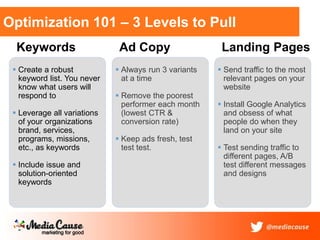 Optimization 101 – 3 Levels to Pull
Keywords
 Create a robust
keyword list. You never
know what users will
respond to
 Leverage all variations
of your organizations
brand, services,
programs, missions,
etc., as keywords
 Include issue and
solution-oriented
keywords
Ad Copy
 Always run 3 variants
at a time
 Remove the poorest
performer each month
(lowest CTR &
conversion rate)
 Keep ads fresh, test
test test.
Landing Pages
 Send traffic to the most
relevant pages on your
website
 Install Google Analytics
and obsess of what
people do when they
land on your site
 Test sending traffic to
different pages, A/B
test different messages
and designs
 