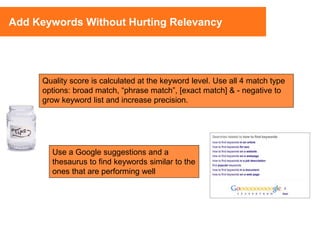 Use a Google suggestions and a
thesaurus to find keywords similar to the
ones that are performing well
Add Keywords Without Hurting Relevancy
Quality score is calculated at the keyword level. Use all 4 match type
options: broad match, “phrase match”, [exact match] & - negative to
grow keyword list and increase precision.
 