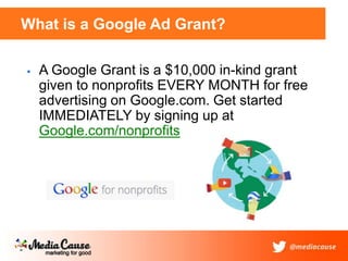 What is a Google Ad Grant?
 A Google Grant is a $10,000 in-kind grant
given to nonprofits EVERY MONTH for free
advertising on Google.com. Get started
IMMEDIATELY by signing up at
Google.com/nonprofits
 