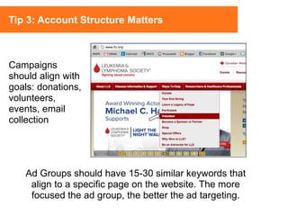 Ad Groups should have 15-30 similar keywords that
align to a specific page on the website. The more
focused the ad group, the better the ad targeting.
Campaigns
should align with
goals: donations,
volunteers,
events, email
collection
Tip 3: Account Structure Matters
 