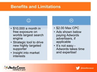 Benefits and Limitations
• $10,000 a month in
free exposure on
worlds largest search
engine
• Strategic tool to drive
new highly targeted
supporter
• Insight into market
interests

• $2.00 Max CPC
• Ads shown below
paying Adwords
advertisers, if
applicable
• It’s not easy -
Adwords takes time
and expertise!

 
