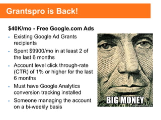 $40K/mo - Free Google.com Ads
 Existing Google Ad Grants
recipients
 Spent $9900/mo in at least 2 of
the last 6 months
 Account level click through-rate
(CTR) of 1% or higher for the last
6 months
 Must have Google Analytics
conversion tracking installed
 Someone managing the account
on a bi-weekly basis
Grantspro is Back!
 