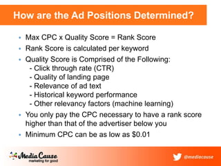 How are the Ad Positions Determined?
 Max CPC x Quality Score = Rank Score
 Rank Score is calculated per keyword
 Quality Score is Comprised of the Following:
- Click through rate (CTR)
- Quality of landing page
- Relevance of ad text
- Historical keyword performance
- Other relevancy factors (machine learning)
 You only pay the CPC necessary to have a rank score
higher than that of the advertiser below you
 Minimum CPC can be as low as $0.01
 