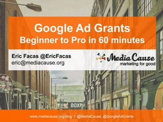 www.mediacause.org/blog | @MediaCause, @GoogleAdGrants
Google Ad Grants
Beginner to Pro in 60 minutes
Eric Facas @EricFacas
eric@mediacause.org
 