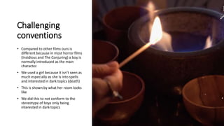 Challenging
conventions
• Compared to other films ours is
different because in most horror films
(Insidious and The Conjuring) a boy is
normally introduced as the main
character.
• We used a girl because it isn’t seen as
much especially as she is into spells
and interested in dark topics (death)
• This is shown by what her room looks
like
• We did this to not conform to the
stereotype of boys only being
interested in dark topics
 
