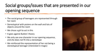 Social groups/issues that are presented in our
opening sequence
• The social group of teenagers are represented through
her room
• Stereotypical with posters on the wall and lots of
objects around the room
• We chose a girl to act in this
• It goes against Butlers' theory
• We only see one character in our opening sequence,
and she does not fit into a stereotype
• We reinforced the representation of her not being a
stereotypical teenager (interested in magic)
 