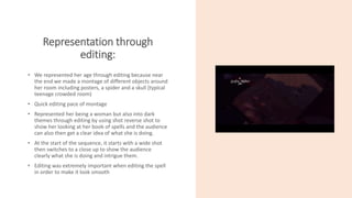 Representation through
editing:
• We represented her age through editing because near
the end we made a montage of different objects around
her room including posters, a spider and a skull (typical
teenage crowded room)
• Quick editing pace of montage
• Represented her being a woman but also into dark
themes through editing by using shot reverse shot to
show her looking at her book of spells and the audience
can also then get a clear idea of what she is doing.
• At the start of the sequence, it starts with a wide shot
then switches to a close up to show the audience
clearly what she is doing and intrigue them.
• Editing was extremely important when editing the spell
in order to make it look smooth
 