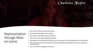 Representation
through Mise-
en-scene
• Her outfit contrasts the spell she is doing
• Would stereotypically be seen as gothic
• We chose an outfit that anyone could wear
• She had minimal makeup with black eyeliner
• Goes against the stereotype that when women are shown in film they always want to look ‘perfect’
• Her room was dark colures with posters that reflected spells and death on the wall to juxtapose a
‘girly’ bedroom
• Her room doesn’t challenge conversions
 