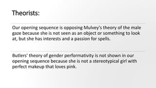 Theorists:
Our opening sequence is opposing Mulvey's theory of the male
gaze because she is not seen as an object or something to look
at, but she has interests and a passion for spells.
Butlers' theory of gender performativity is not shown in our
opening sequence because she is not a stereotypical girl with
perfect makeup that loves pink.
 