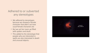 Adhered to or subverted
any stereotypes
• We adhered to stereotypes
because we showed a female
character that didn’t act how
usual female characters do
• But we set her room up filled
with spiders and skulls
• This added to the stereotype that
people who are interested in
spells are also interested in death
and unusual objects.
 