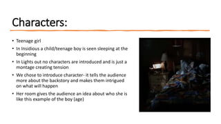 Characters:
• Teenage girl
• In Insidious a child/teenage boy is seen sleeping at the
beginning
• In Lights out no characters are introduced and is just a
montage creating tension
• We chose to introduce character- it tells the audience
more about the backstory and makes them intrigued
on what will happen
• Her room gives the audience an idea about who she is
like this example of the boy (age)
 