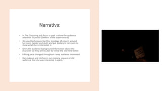 Narrative:
• In The Conjuring pull focus is used to draw the audience
attention to poster (Seekers of the supernatural)
• We used techniques like this: montage of objects around
her room (spider and skull) and put posters in her room to
show what she is interested in
• Gives the audience background information about the
character so they will be able to follow the storyline better
• Editing pace changed throughout- keep audience interested
• Her makeup and clothes in our opening sequence told
audience that she was interested in spells.
 