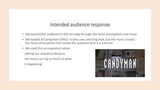 Intended audience response
• We wanted the audience to feel on edge through the tense atmosphere and music
• We looked at Candyman (1992)- it only uses one long shot, but the music creates
the tense atmosphere that shows the audience that it is a horror.
• We used this as inspiration when
editing our sequence because
the music can say as much as what
is happening.
 