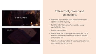 Titles- Font, colour and
animations
• We used a white font that reminded me of a
spell book and mystery
• For the title ’Consumed’ we used a sharp
capital letter font
• Capture attention
• We fit how the titles appeared with the cut of
the edit so made sure that a title was always
only in one cut
• We also made sure that it was never over what
was happening on screen
 
