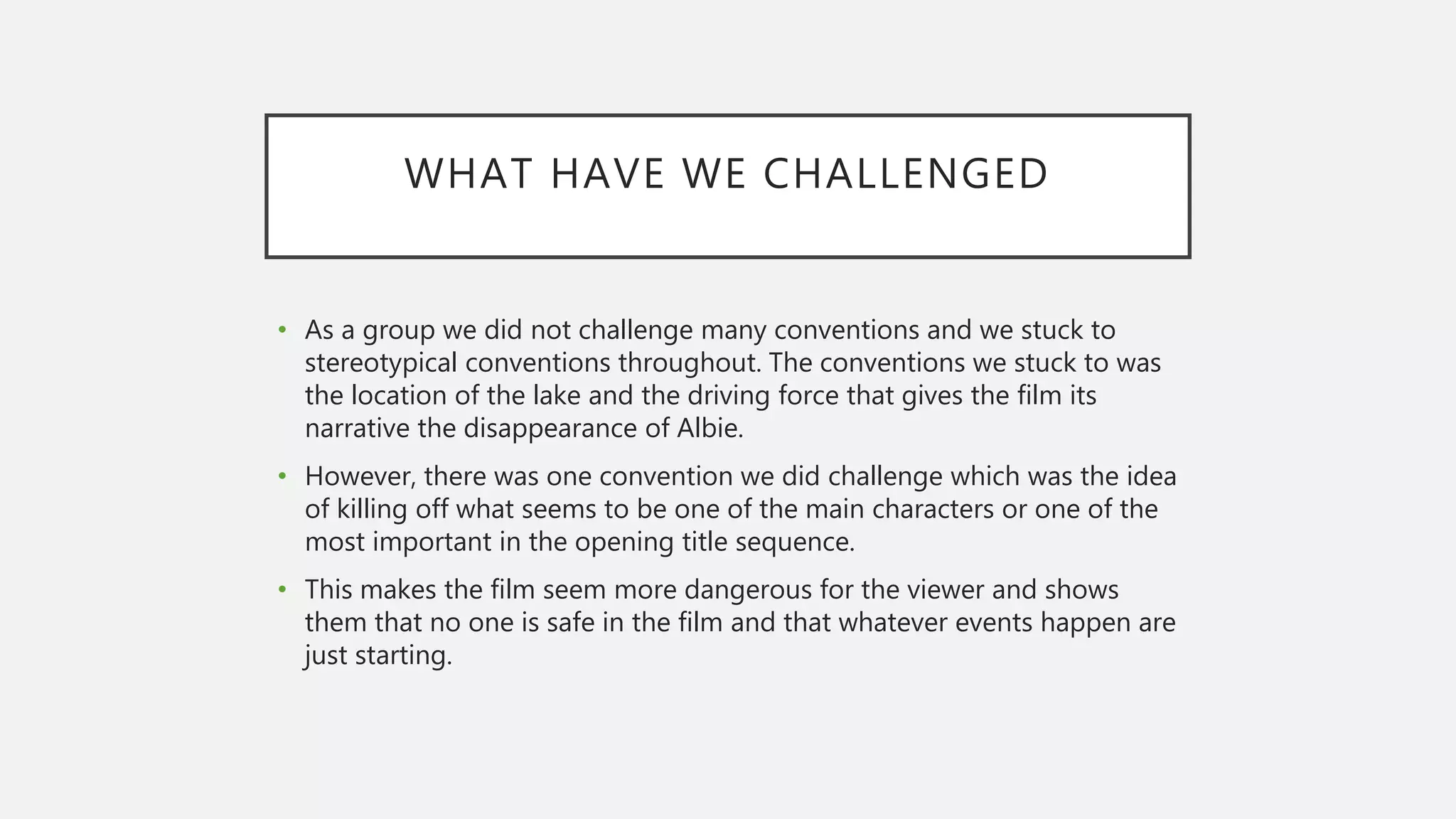 WHAT HAVE WE CHALLENGED
• As a group we did not challenge many conventions and we stuck to
stereotypical conventions throughout. The conventions we stuck to was
the location of the lake and the driving force that gives the film its
narrative the disappearance of Albie.
• However, there was one convention we did challenge which was the idea
of killing off what seems to be one of the main characters or one of the
most important in the opening title sequence.
• This makes the film seem more dangerous for the viewer and shows
them that no one is safe in the film and that whatever events happen are
just starting.
 
