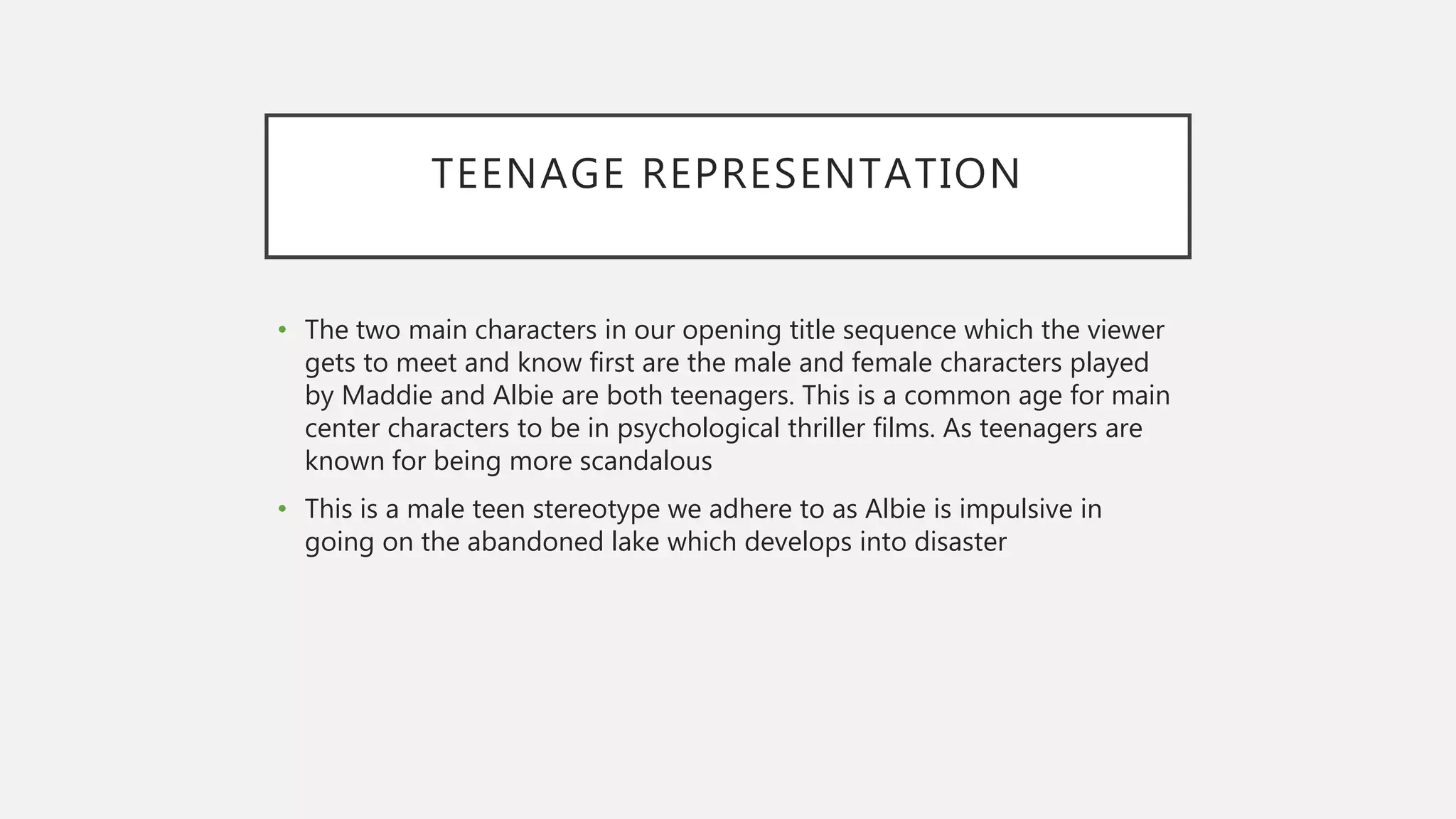 TEENAGE REPRESENTATION
• The two main characters in our opening title sequence which the viewer
gets to meet and know first are the male and female characters played
by Maddie and Albie are both teenagers. This is a common age for main
center characters to be in psychological thriller films. As teenagers are
known for being more scandalous
• This is a male teen stereotype we adhere to as Albie is impulsive in
going on the abandoned lake which develops into disaster
 