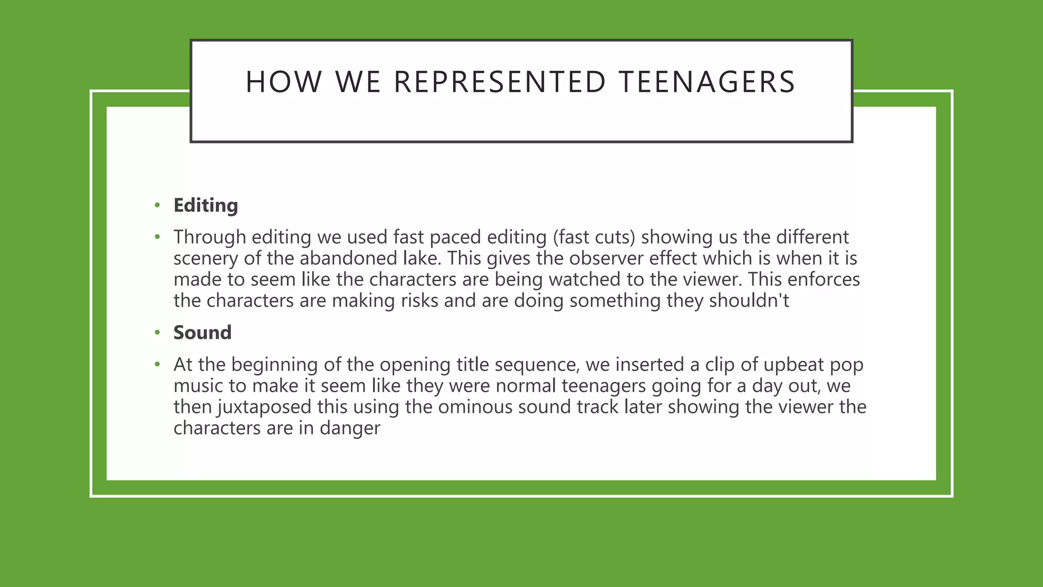 HOW WE REPRESENTED TEENAGERS
• Editing
• Through editing we used fast paced editing (fast cuts) showing us the different
scenery of the abandoned lake. This gives the observer effect which is when it is
made to seem like the characters are being watched to the viewer. This enforces
the characters are making risks and are doing something they shouldn't
• Sound
• At the beginning of the opening title sequence, we inserted a clip of upbeat pop
music to make it seem like they were normal teenagers going for a day out, we
then juxtaposed this using the ominous sound track later showing the viewer the
characters are in danger
 