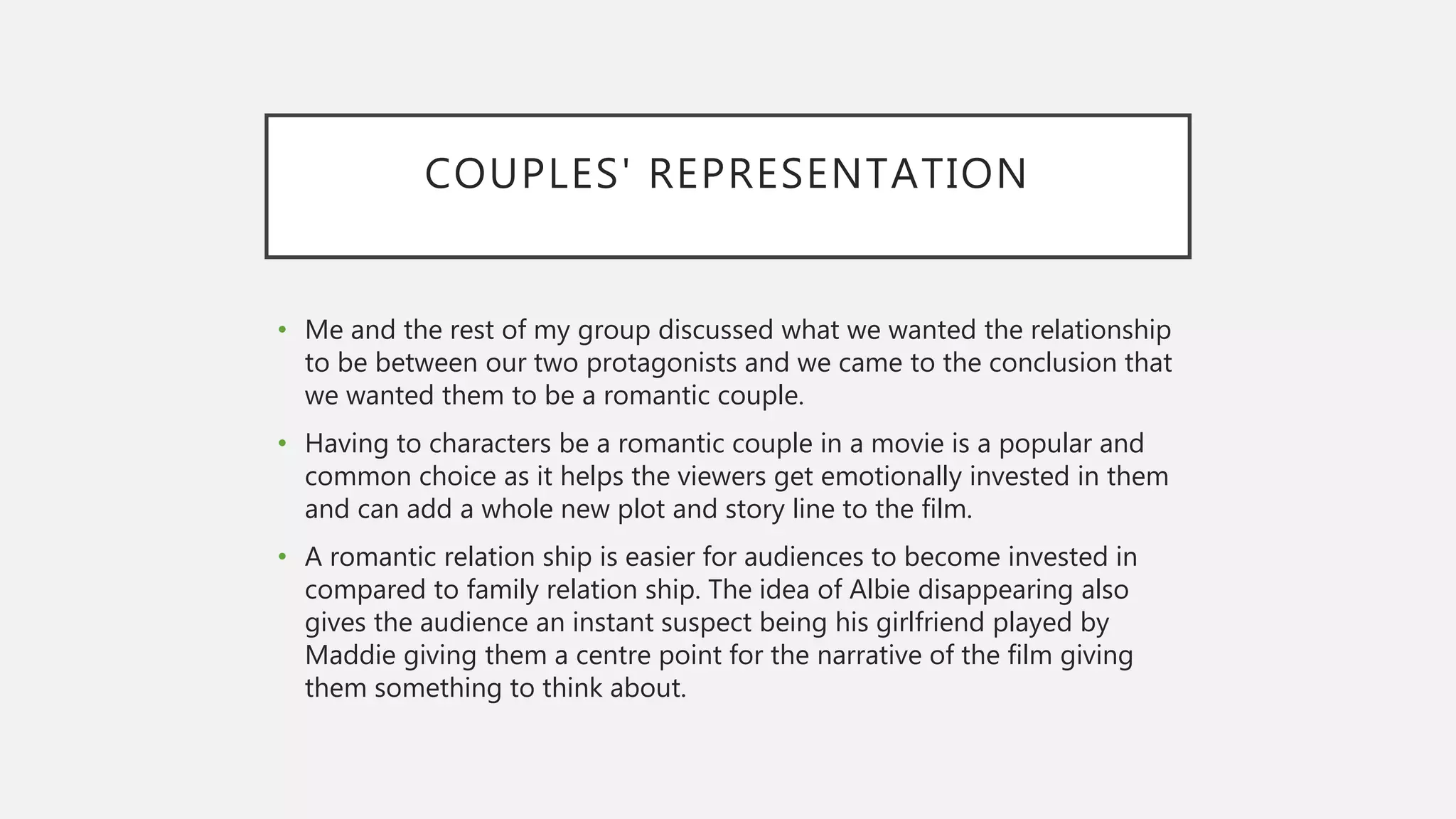 COUPLES' REPRESENTATION
• Me and the rest of my group discussed what we wanted the relationship
to be between our two protagonists and we came to the conclusion that
we wanted them to be a romantic couple.
• Having to characters be a romantic couple in a movie is a popular and
common choice as it helps the viewers get emotionally invested in them
and can add a whole new plot and story line to the film.
• A romantic relation ship is easier for audiences to become invested in
compared to family relation ship. The idea of Albie disappearing also
gives the audience an instant suspect being his girlfriend played by
Maddie giving them a centre point for the narrative of the film giving
them something to think about.
 