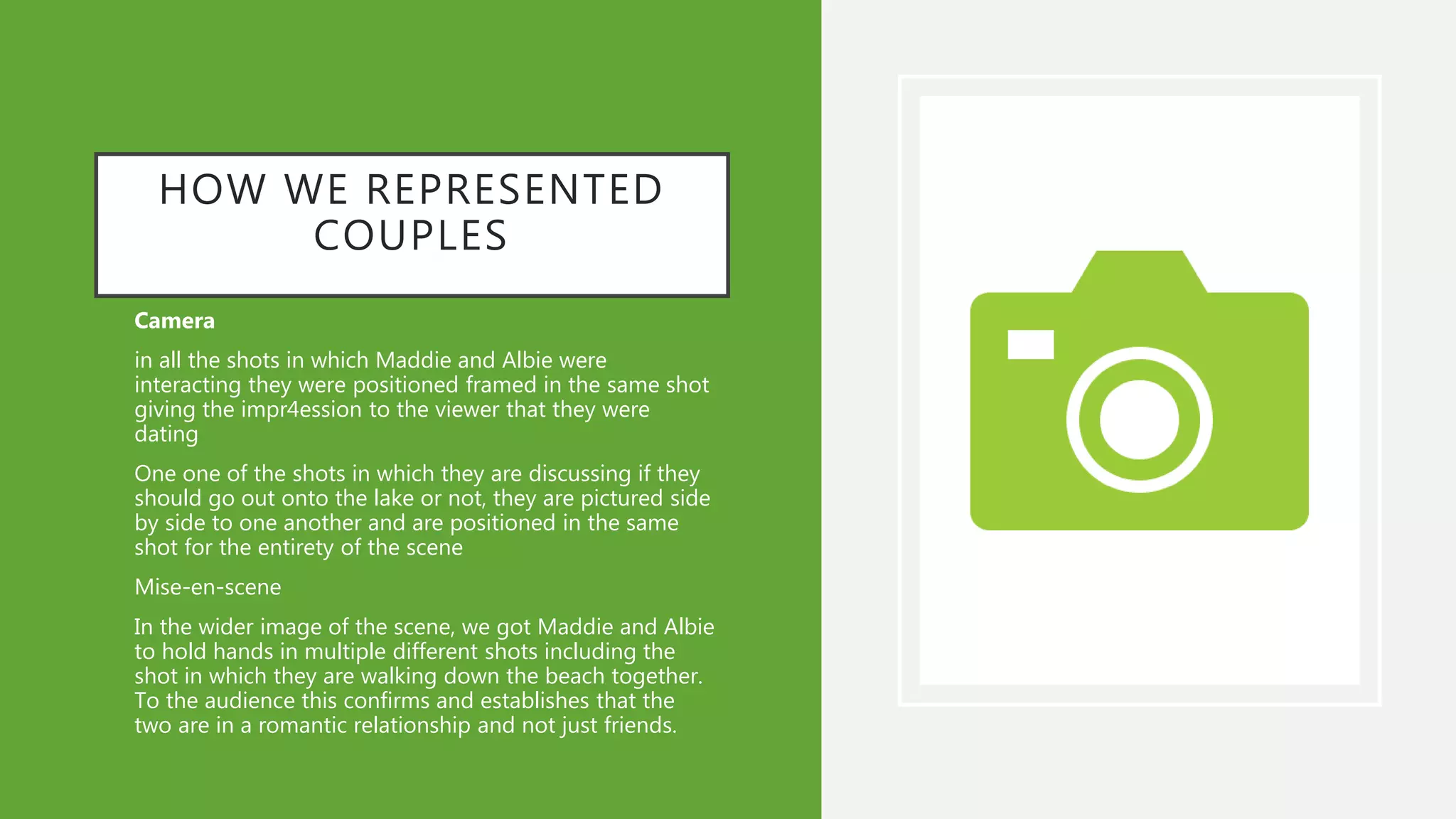 HOW WE REPRESENTED
COUPLES
• Camera
• in all the shots in which Maddie and Albie were
interacting they were positioned framed in the same shot
giving the impr4ession to the viewer that they were
dating
• One one of the shots in which they are discussing if they
should go out onto the lake or not, they are pictured side
by side to one another and are positioned in the same
shot for the entirety of the scene
• Mise-en-scene
• In the wider image of the scene, we got Maddie and Albie
to hold hands in multiple different shots including the
shot in which they are walking down the beach together.
To the audience this confirms and establishes that the
two are in a romantic relationship and not just friends.
 
