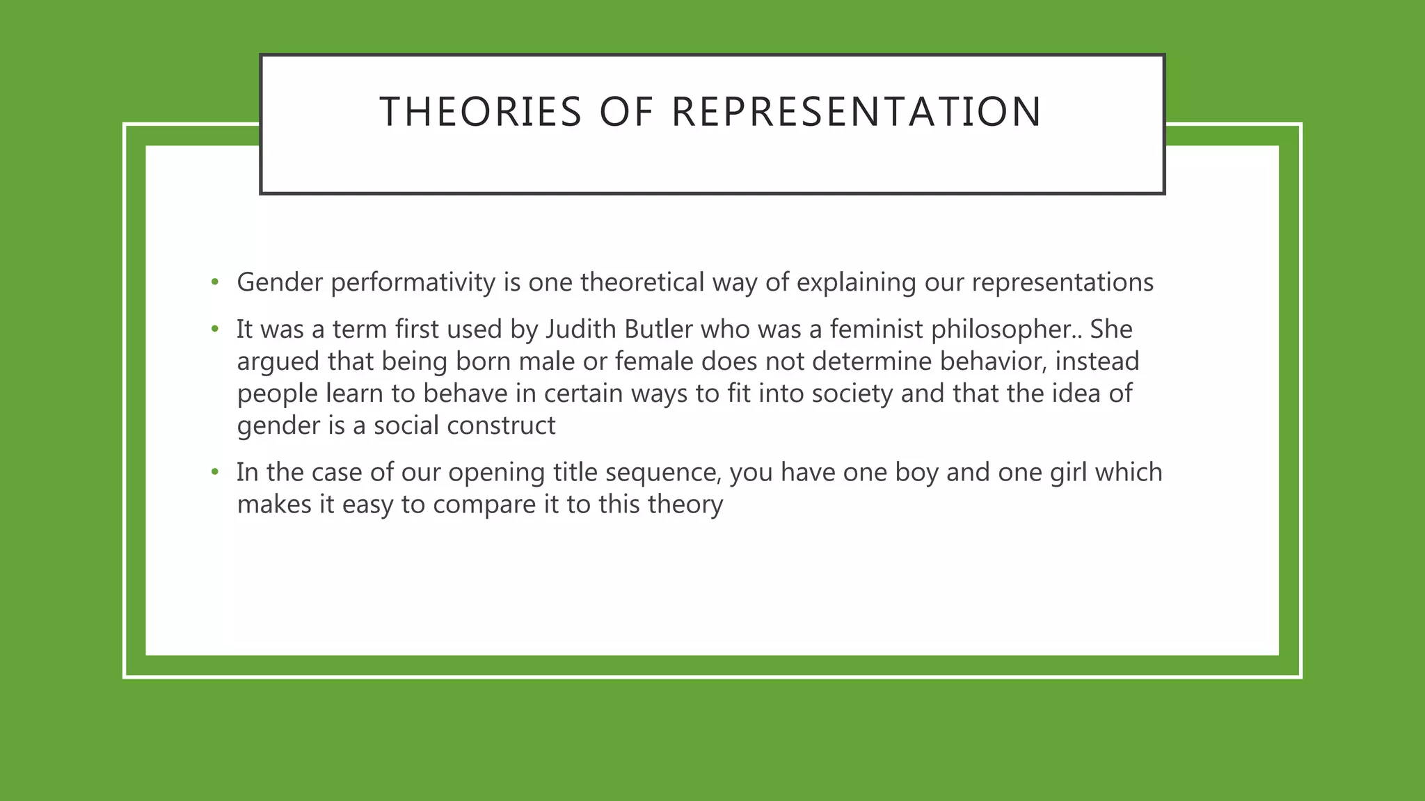 THEORIES OF REPRESENTATION
• Gender performativity is one theoretical way of explaining our representations
• It was a term first used by Judith Butler who was a feminist philosopher.. She
argued that being born male or female does not determine behavior, instead
people learn to behave in certain ways to fit into society and that the idea of
gender is a social construct
• In the case of our opening title sequence, you have one boy and one girl which
makes it easy to compare it to this theory
 