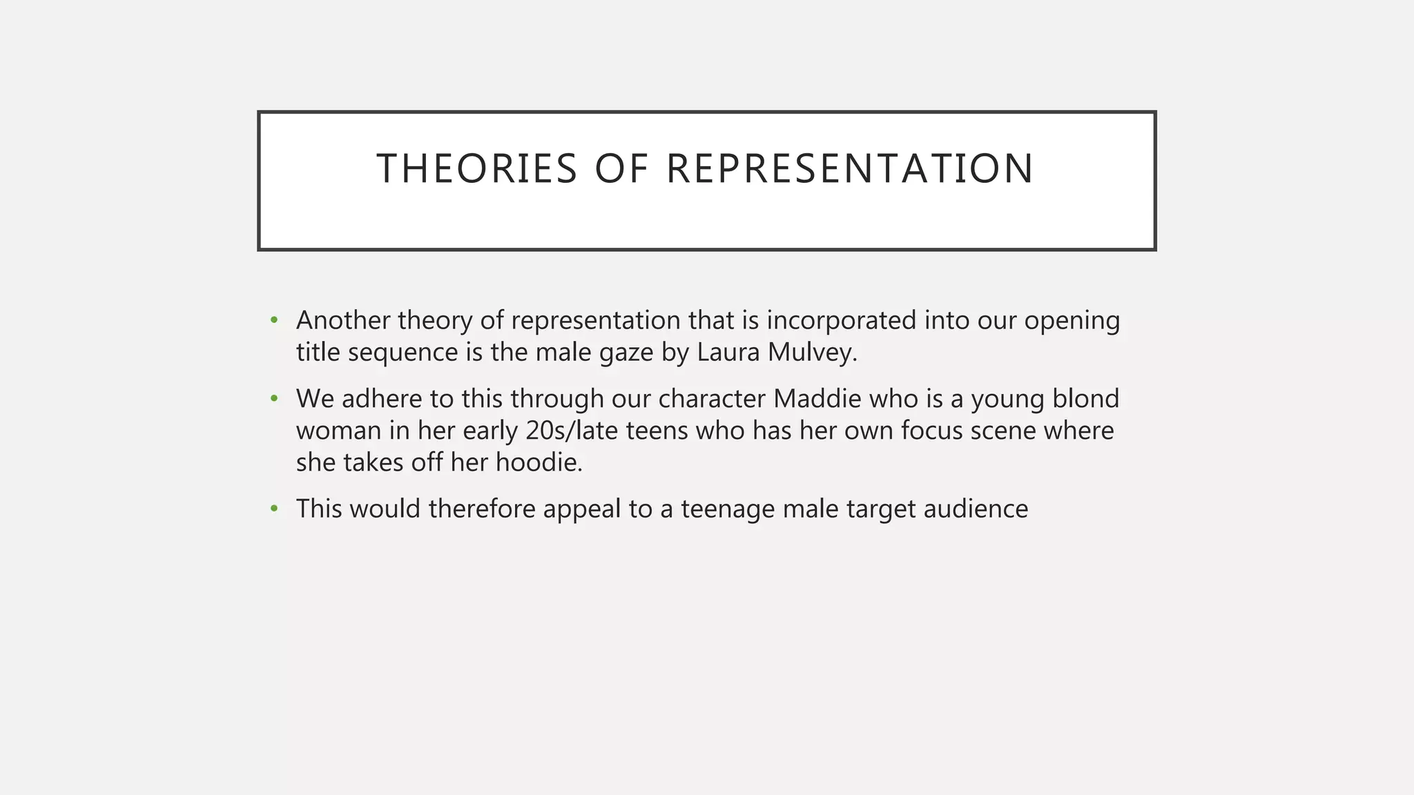 THEORIES OF REPRESENTATION
• Another theory of representation that is incorporated into our opening
title sequence is the male gaze by Laura Mulvey.
• We adhere to this through our character Maddie who is a young blond
woman in her early 20s/late teens who has her own focus scene where
she takes off her hoodie.
• This would therefore appeal to a teenage male target audience
 