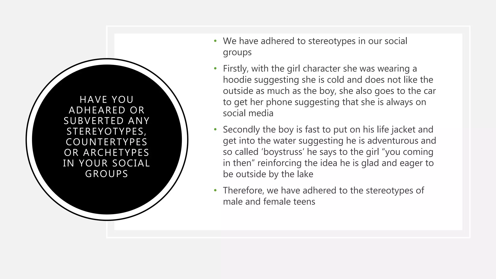 HAVE YOU
ADHEARED OR
SUBVERTED ANY
STEREYOTYPES,
COUNTERTYPES
OR ARCHETYPES
IN YOUR SOCIAL
GROUPS
• We have adhered to stereotypes in our social
groups
• Firstly, with the girl character she was wearing a
hoodie suggesting she is cold and does not like the
outside as much as the boy, she also goes to the car
to get her phone suggesting that she is always on
social media
• Secondly the boy is fast to put on his life jacket and
get into the water suggesting he is adventurous and
so called ’boystruss’ he says to the girl “you coming
in then” reinforcing the idea he is glad and eager to
be outside by the lake
• Therefore, we have adhered to the stereotypes of
male and female teens
 