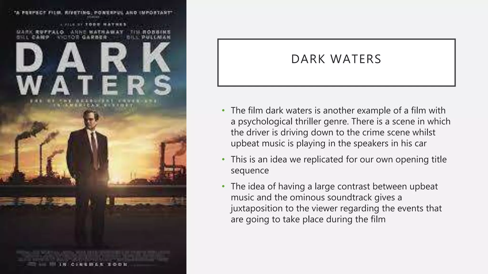 DARK WATERS
• The film dark waters is another example of a film with
a psychological thriller genre. There is a scene in which
the driver is driving down to the crime scene whilst
upbeat music is playing in the speakers in his car
• This is an idea we replicated for our own opening title
sequence
• The idea of having a large contrast between upbeat
music and the ominous soundtrack gives a
juxtaposition to the viewer regarding the events that
are going to take place during the film
 