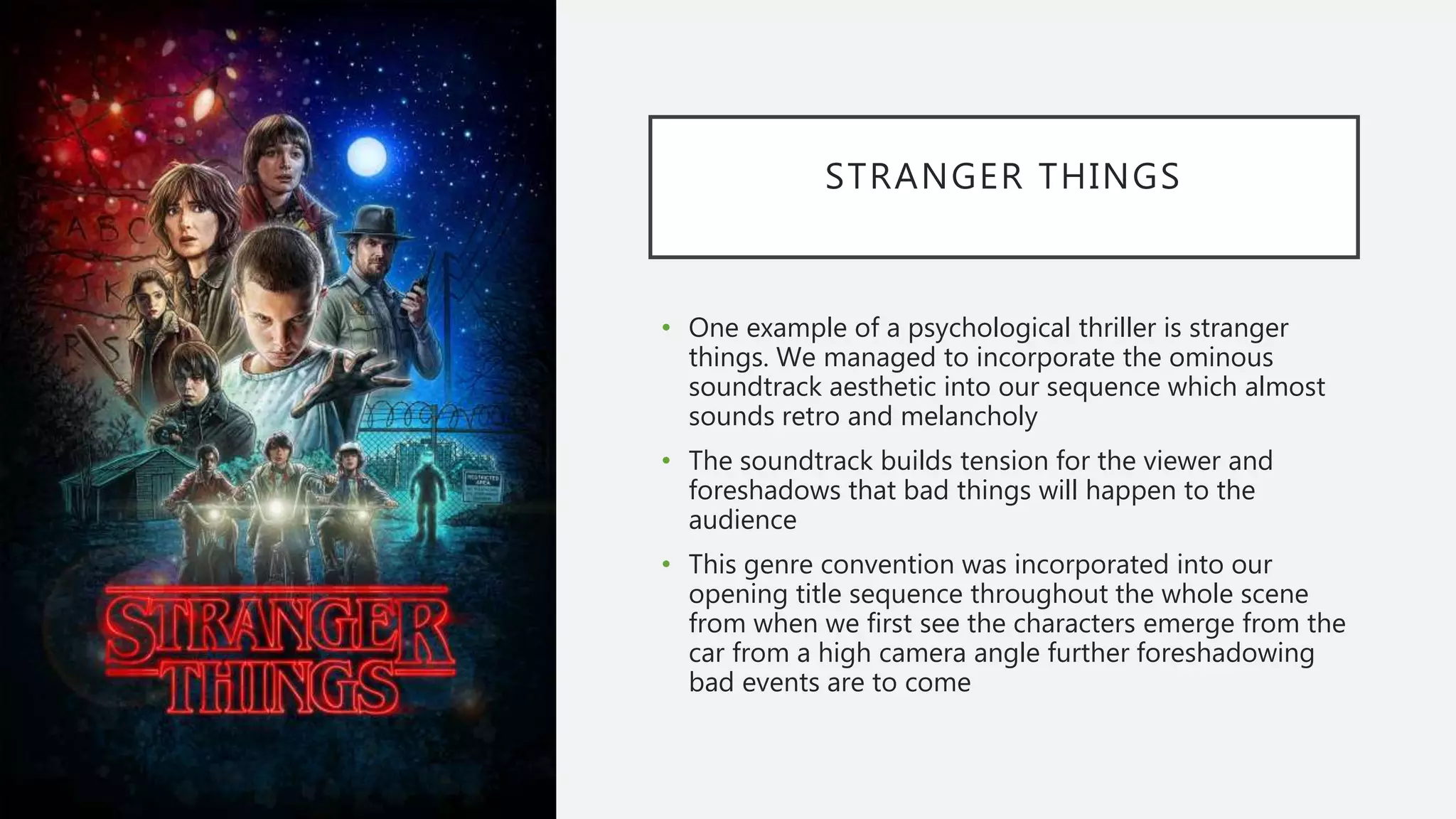 STRANGER THINGS
• One example of a psychological thriller is stranger
things. We managed to incorporate the ominous
soundtrack aesthetic into our sequence which almost
sounds retro and melancholy
• The soundtrack builds tension for the viewer and
foreshadows that bad things will happen to the
audience
• This genre convention was incorporated into our
opening title sequence throughout the whole scene
from when we first see the characters emerge from the
car from a high camera angle further foreshadowing
bad events are to come
 