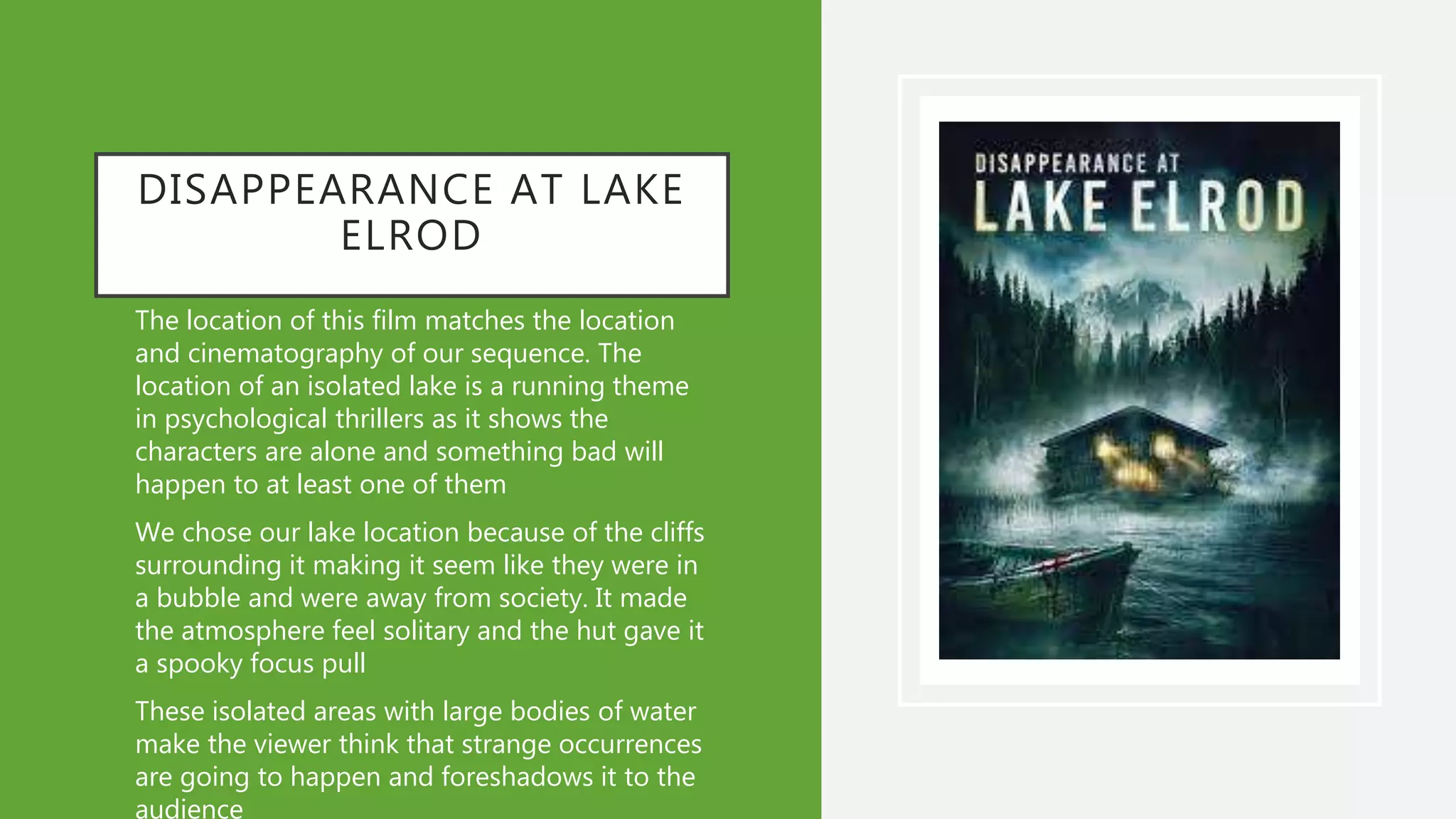 DISAPPEARANCE AT LAKE
ELROD
• The location of this film matches the location
and cinematography of our sequence. The
location of an isolated lake is a running theme
in psychological thrillers as it shows the
characters are alone and something bad will
happen to at least one of them
• We chose our lake location because of the cliffs
surrounding it making it seem like they were in
a bubble and were away from society. It made
the atmosphere feel solitary and the hut gave it
a spooky focus pull
• These isolated areas with large bodies of water
make the viewer think that strange occurrences
are going to happen and foreshadows it to the
audience
 