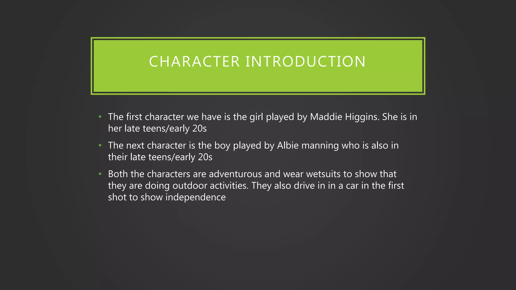 CHARACTER INTRODUCTION
• The first character we have is the girl played by Maddie Higgins. She is in
her late teens/early 20s
• The next character is the boy played by Albie manning who is also in
their late teens/early 20s
• Both the characters are adventurous and wear wetsuits to show that
they are doing outdoor activities. They also drive in in a car in the first
shot to show independence
 