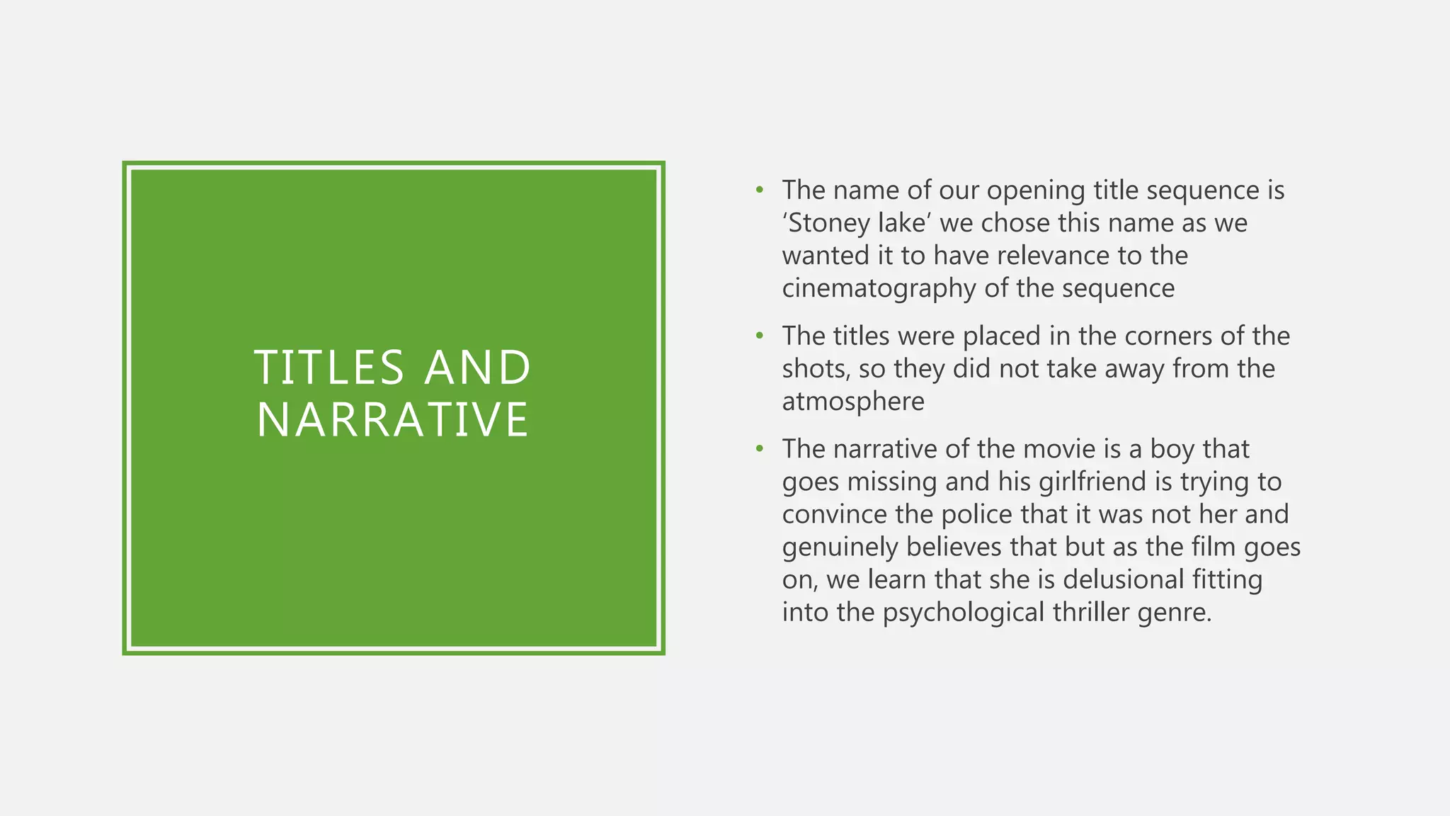 TITLES AND
NARRATIVE
• The name of our opening title sequence is
‘Stoney lake’ we chose this name as we
wanted it to have relevance to the
cinematography of the sequence
• The titles were placed in the corners of the
shots, so they did not take away from the
atmosphere
• The narrative of the movie is a boy that
goes missing and his girlfriend is trying to
convince the police that it was not her and
genuinely believes that but as the film goes
on, we learn that she is delusional fitting
into the psychological thriller genre.
 