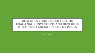 HOW DOES YOUR PRODUCT USE OR
CHALLENGE CONVENTIONS AND HOW DOES
IT REPRESENT SOCIAL GROUPS OR ISSUES
CCR TASK 1
 