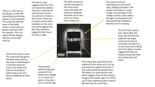 The colours used are
stereotypical to the band’s
style, clothing and genre. The
design of the album is quite
simple. The rectangle in the
middle could be a door where
the light is coming from and
that something is behind it
that they aren’t showing.
The 1975 have named
their album after the
band, this will help the
audience not to get
confused and also to
remember the album as
it’s the same name. Being
their first album, it could
suggest that they are
trying to show who they
are as they have self-
titled.
The unique font used attracts the
audience to the album as it is lit up
and stands out against the black. It
also helps people to identify them.
The letters are quite hard to read
which suggests that the fans should
recognise the band’s logo. The 1975’s
use of neon signwriting and a stencil-
like font links to a retro feel.
The 1975 commonly
use the rectangle on
the front of the
cover, this helps the
audience recognise
who they are as they
use it on t shirts,
music videos etc.
The album cover
suggests that The 1975
are a band who believe
they don’t need lots of
advertising to attract
an audience to listen to
their music. There are
no photos of the band
members on the cover,
this could suggest they
feel they should be
judged by their music
not their image.
The parental
advisory sign goes
along with the
album cover design
as it is black and
white. It has been
put on the left side.
Some of the band’s music
fits in with the pop genre,
the dark colour used on
the cover is interesting as
it contrasts with pop
music. This shows that
they do not produce
typical pop music and
they are different to other
bands.
There is a retro feel to
the design, it looks like
something from the late
sixties or early seventies.
This could link with the
name of the band.
‘Kooks’ is the name of a
Bowie song from 1971
for example. This is an
aspect of both designs
that you could make
more of.
 