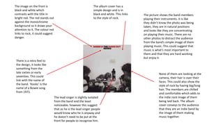 The image on the front is
black and white which
contrasts with the title in
bright red. The red stands out
against the monochrome
background so it draws your
attention to it. The colour red
links to rock, it could suggest
danger.
The picture shows the band members
playing their instruments. It is like
they didn’t know the photo was being
taken, they are in natural positions
and looks like they are concentrating
on playing their music. There are no
other photos to distract the audience
from the band’s simple image of them
playing music. This could suggest that
music is what’s most important to
them and that they are hard working
but enjoy it.
The lead singer is slightly isolated
from the band and the least
noticeable, however this suggest
that as he is the lead singer people
would know who he is anyway and
he doesn’t need to be put at the
front for people to recognise him.
The album cover has a
simple design and is in
black and white. This links
to the style of rock.
None of them are looking at the
camera, their hair is over their
faces. This could also show the
style of rock by having big/long
hair. The members are chilled
and comfortable which adds to
the indie rock image of them
being laid back. The album
cover conveys to the audience
that they are an indie band by
the image of them making
music together.
There is a retro feel to
the design, it looks like
something from the
late sixties or early
seventies. This could
link with the name of
the band. ‘Kooks’ is the
name of a Bowie song
from 1971.
 