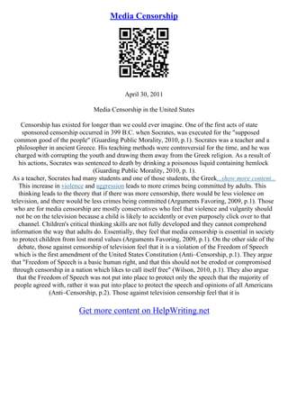 Media Censorship
April 30, 2011
Media Censorship in the United States
Censorship has existed for longer than we could ever imagine. One of the first acts of state
sponsored censorship occurred in 399 B.C. when Socrates, was executed for the "supposed
common good of the people" (Guarding Public Morality, 2010, p.1). Socrates was a teacher and a
philosopher in ancient Greece. His teaching methods were controversial for the time, and he was
charged with corrupting the youth and drawing them away from the Greek religion. As a result of
his actions, Socrates was sentenced to death by drinking a poisonous liquid containing hemlock
(Guarding Public Morality, 2010, p. 1).
As a teacher, Socrates had many students and one of those students, the Greek...show more content...
This increase in violence and aggression leads to more crimes being committed by adults. This
thinking leads to the theory that if there was more censorship, there would be less violence on
television, and there would be less crimes being committed (Arguments Favoring, 2009, p.1). Those
who are for media censorship are mostly conservatives who feel that violence and vulgarity should
not be on the television because a child is likely to accidently or even purposely click over to that
channel. Children's critical thinking skills are not fully developed and they cannot comprehend
information the way that adults do. Essentially, they feel that media censorship is essential in society
to protect children from lost moral values (Arguments Favoring, 2009, p.1). On the other side of the
debate, those against censorship of television feel that it is a violation of the Freedom of Speech
which is the first amendment of the United States Constitution (Anti–Censorship, p.1). They argue
that "Freedom of Speech is a basic human right, and that this should not be eroded or compromised
through censorship in a nation which likes to call itself free" (Wilson, 2010, p.1). They also argue
that the Freedom of Speech was not put into place to protect only the speech that the majority of
people agreed with, rather it was put into place to protect the speech and opinions of all Americans
(Anti–Censorship, p.2). Those against television censorship feel that it is
Get more content on HelpWriting.net
 