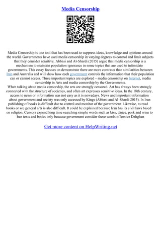 Media Censorship
Media Censorship is one tool that has been used to suppress ideas, knowledge and opinions around
the world. Governments have used media censorship in varying degrees to control and limit subjects
that they consider sensitive. Abbasi and Al–Shardi (2015) argue that media censorship is a
mechanism to maintain population ignorance in some topics that are used to intimidate
governments. This essay focuses on demonstrate there are more contrasts than similarities between
Iran and Australia and will show how each government controls the information that their population
can or cannot access. Three important topics are explored – media censorship on Internet, media
censorship in Arts and media censorship by the Governments.
When talking about media censorship, the arts are strongly censored. Art has always been strongly
connected with the structure of societies, and often art expresses sensitive ideas. In the 18th century,
access to news or information was not easy as it is nowadays. News and important information
about government and society was only accessed by Kings (Abbasi and Al–Shardi 2015). In Iran
publishing of books is difficult due to control and monitor of the government. Likewise, to read
books or see general arts is also difficult. It could be explained because Iran has its civil laws based
on religion. Censors expend long time searching simple words such as kiss, dance, pork and wine to
ban texts and books only because government consider these words offensive Dehghan
Get more content on HelpWriting.net
 