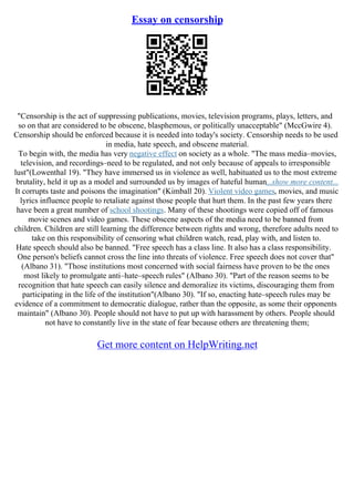 Essay on censorship
"Censorship is the act of suppressing publications, movies, television programs, plays, letters, and
so on that are considered to be obscene, blasphemous, or politically unacceptable" (MccGwire 4).
Censorship should be enforced because it is needed into today's society. Censorship needs to be used
in media, hate speech, and obscene material.
To begin with, the media has very negative effect on society as a whole. "The mass media–movies,
television, and recordings–need to be regulated, and not only because of appeals to irresponsible
lust"(Lowenthal 19). "They have immersed us in violence as well, habituated us to the most extreme
brutality, held it up as a model and surrounded us by images of hateful human...show more content...
It corrupts taste and poisons the imagination" (Kimball 20). Violent video games, movies, and music
lyrics influence people to retaliate against those people that hurt them. In the past few years there
have been a great number of school shootings. Many of these shootings were copied off of famous
movie scenes and video games. These obscene aspects of the media need to be banned from
children. Children are still learning the difference between rights and wrong, therefore adults need to
take on this responsibility of censoring what children watch, read, play with, and listen to.
Hate speech should also be banned. "Free speech has a class line. It also has a class responsibility.
One person's beliefs cannot cross the line into threats of violence. Free speech does not cover that"
(Albano 31). "Those institutions most concerned with social fairness have proven to be the ones
most likely to promulgate anti–hate–speech rules" (Albano 30). "Part of the reason seems to be
recognition that hate speech can easily silence and demoralize its victims, discouraging them from
participating in the life of the institution"(Albano 30). "If so, enacting hate–speech rules may be
evidence of a commitment to democratic dialogue, rather than the opposite, as some their opponents
maintain" (Albano 30). People should not have to put up with harassment by others. People should
not have to constantly live in the state of fear because others are threatening them;
Get more content on HelpWriting.net
 