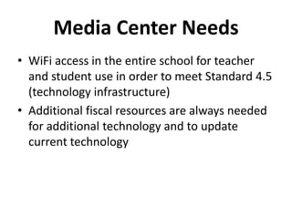Media Center Needs
• WiFi access in the entire school for teacher
and student use in order to meet Standard 4.5
(technology infrastructure)
• Additional fiscal resources are always needed
for additional technology and to update
current technology
