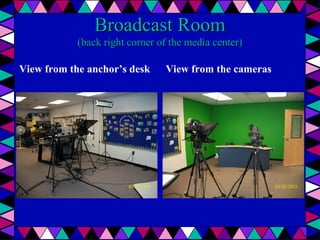Broadcast Room

(back right corner of the media center)
View from the anchor’s desk

View from the cameras

 